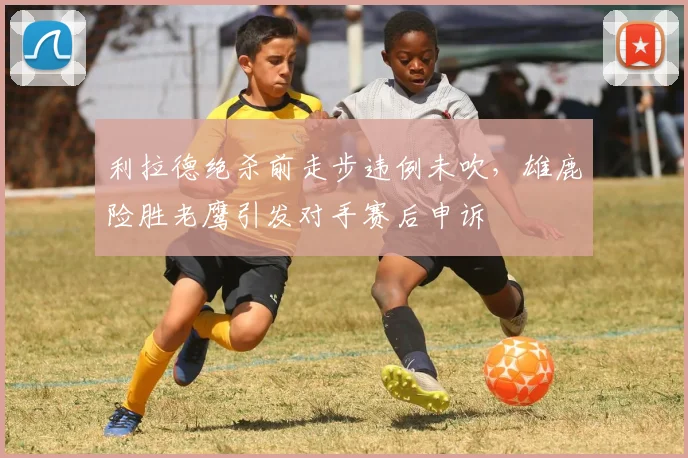 利拉德绝杀前走步违例未吹，雄鹿险胜老鹰引发对手赛后申诉