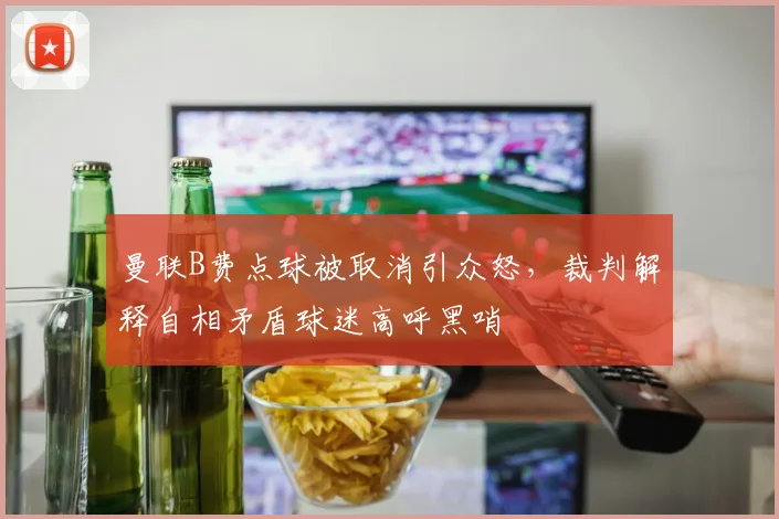 曼联B费点球被取消引众怒,裁判解释自相矛盾球迷高呼黑哨