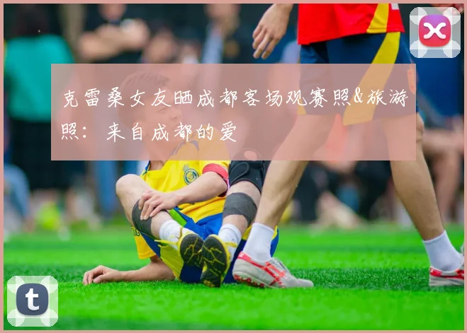 克雷桑女友晒成都客场观赛照&旅游照：来自成都的爱