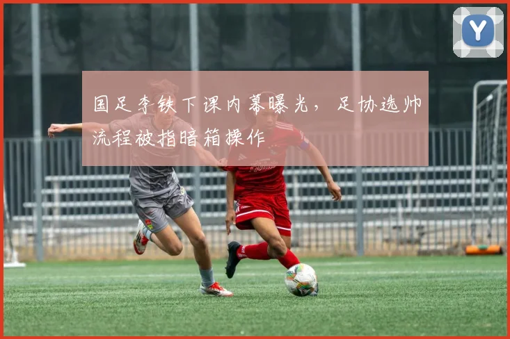 国足李铁下课内幕曝光，足协选帅流程被指暗箱操作