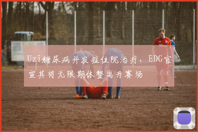 Uzi糖尿病并发症住院治疗，EDG官宣其将无限期休整离开赛场